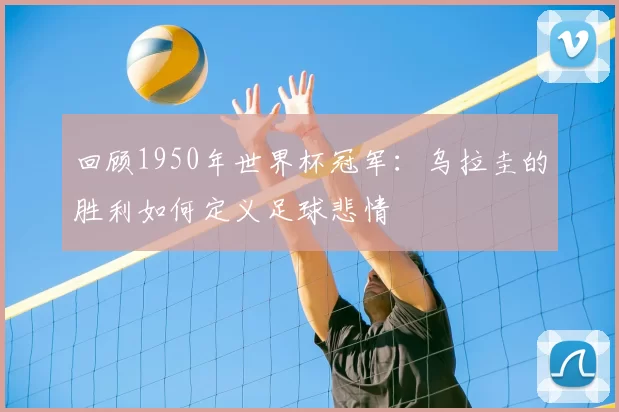 回顾1950年世界杯冠军:乌拉圭的胜利如何定义足球悲情