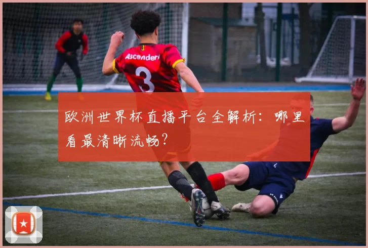 欧洲世界杯直播平台全解析：哪里看最清晰流畅？