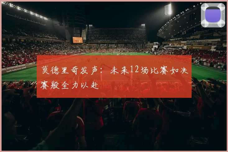 莫德里奇发声:未来12场比赛如决赛般全力以赴