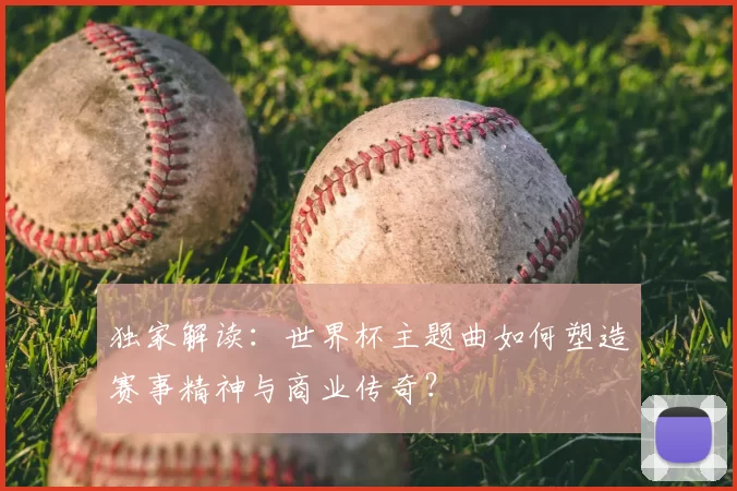 独家解读:世界杯主题曲如何塑造赛事精神与商业传奇?