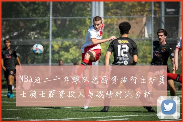 NBA近二十年球队总薪资排行出炉勇士骑士薪资投入与战绩对比分析