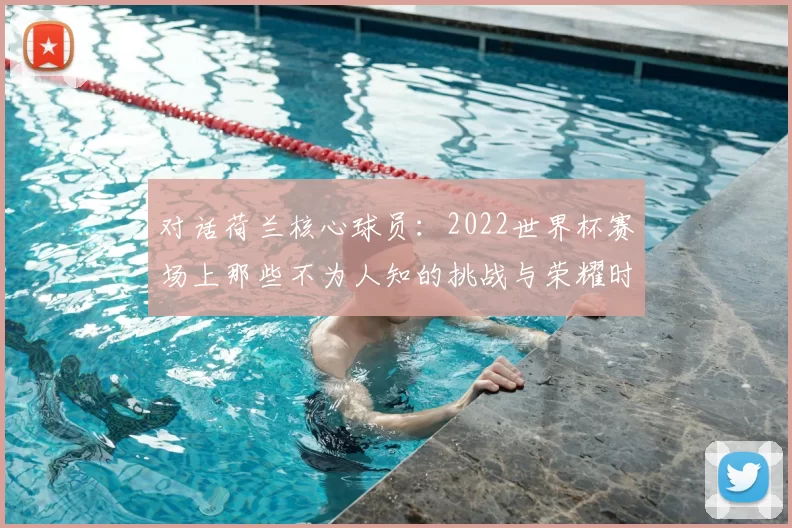 对话荷兰核心球员:2022世界杯赛场上那些不为人知的挑战与荣耀时刻