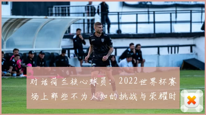 对话荷兰核心球员:2022世界杯赛场上那些不为人知的挑战与荣耀时刻