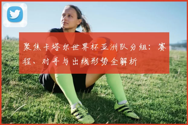 聚焦卡塔尔世界杯亚洲队分组:赛程、对手与出线形势全解析