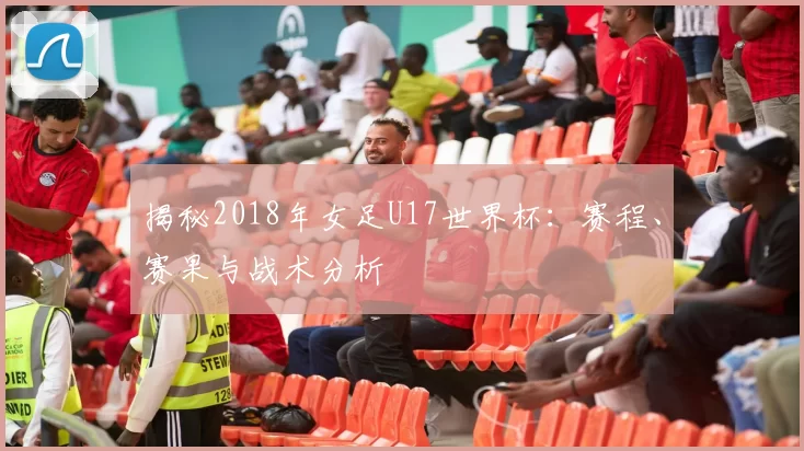 揭秘2018年女足U17世界杯:赛程、赛果与战术分析