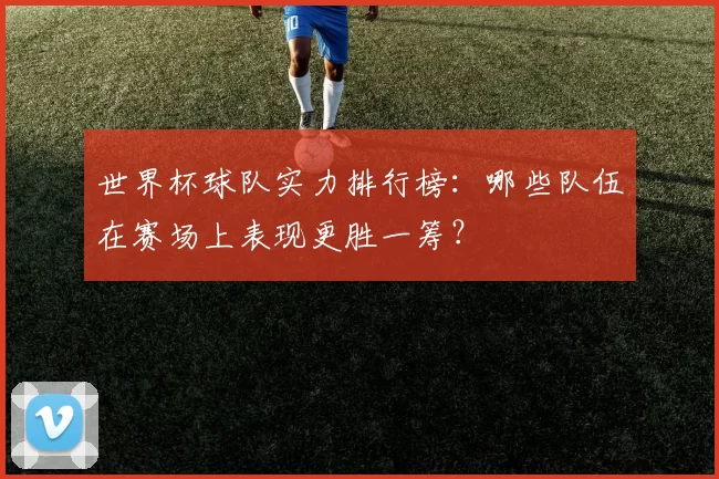 世界杯球队实力排行榜:哪些队伍在赛场上表现更胜一筹?
